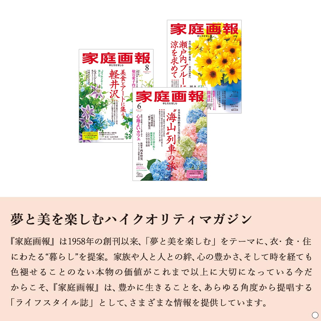 夢と美を楽しむハイクオリティマガジン 『家庭画報』は1958 年の創刊以来、「夢と美を楽しむ」をテーマに、衣・食・住にわたる“暮らし”を提案。 家族や人と人との絆、心の豊かさ、そして時を経ても色褪せることのない本物の価値がこれまで以上に大切になっている今だからこそ、『家庭画報』は、豊かに生きることを、あらゆる角度から提唱する「ライフスタイル誌」として、さまざまな情報を提供しています。