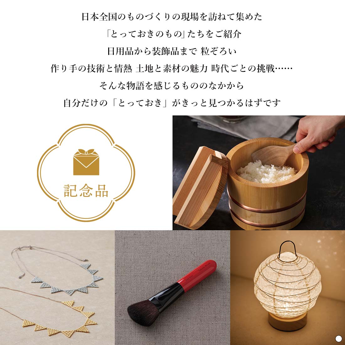 掲載商品について：日本全国のものづくりの現場を訪ねて集めた「とっておきのもの」たちをご紹介 日用品から装飾品まで 粒ぞろい 作り手の技術と情熱 土地と素材の魅力 時代ごとの挑戦…… そんな物語を感じるもののなかから 自分だけの「とっておき」がきっと見つかるはずです