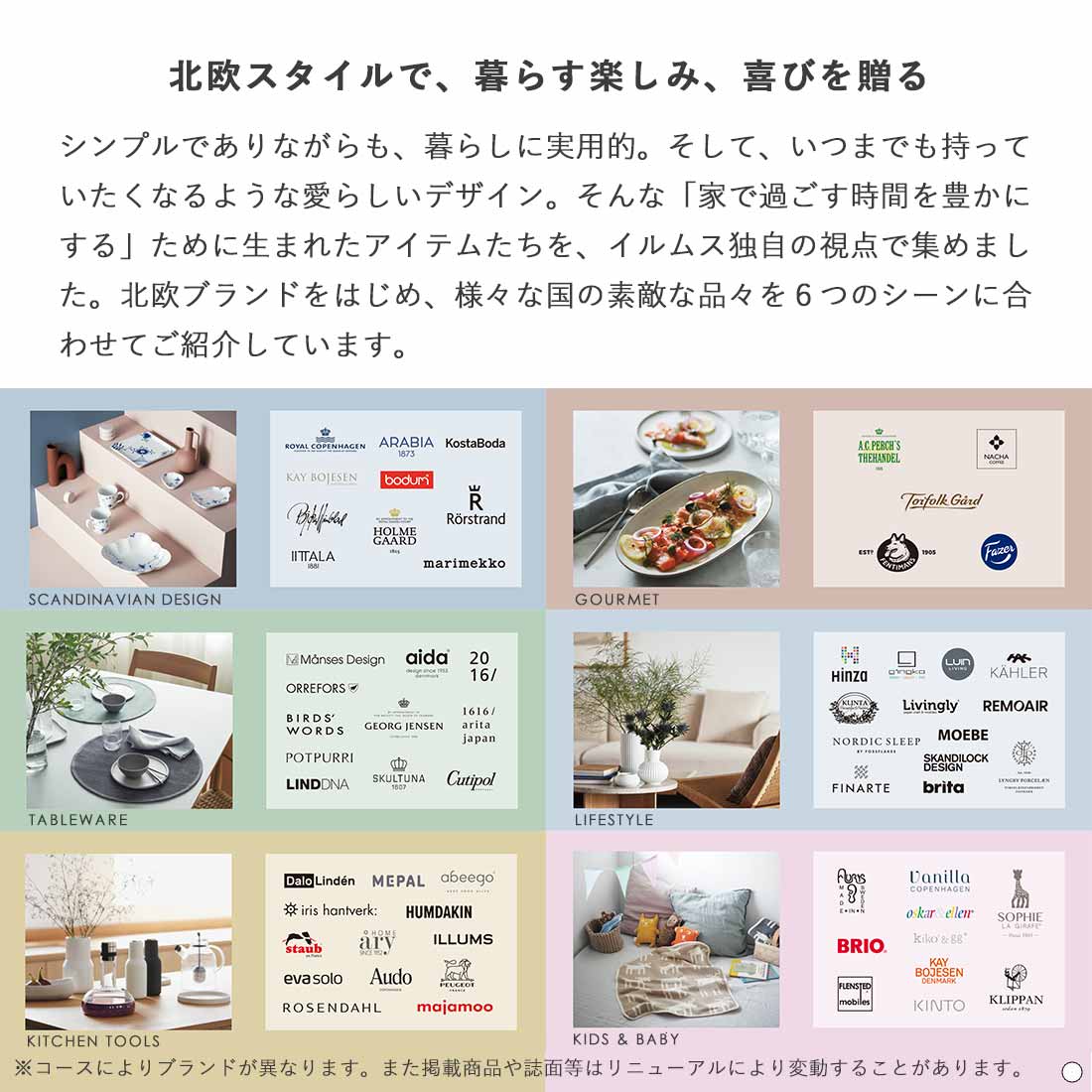 北欧スタイルで、暮らす楽しみ、喜びを贈る シンプルでありながらも、暮らしに実用的。そして、いつまでも持っていたくなるような愛らしいデザイン。そんな「家で過ごす時間を豊かにする」ために生まれたアイテムたちを、イルムス独自の視点で集めました。北欧ブランドをはじめ、様々な国の素敵な品々をご紹介しています。 Scandinavian Design,Gourmet,Tableware,Life Style,Kitchen Tools,Kids & Baby ※コースによりブランドが異なります。また掲載商品や誌面等はリニューアルにより変動することがあります。