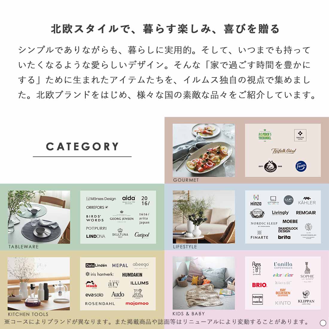 北欧スタイルで、暮らす楽しみ、喜びを贈る シンプルでありながらも、暮らしに実用的。そして、いつまでも持っていたくなるような愛らしいデザイン。そんな「家で過ごす時間を豊かにする」ために生まれたアイテムたちを、イルムス独自の視点で集めました。北欧ブランドをはじめ、様々な国の素敵な品々をご紹介しています。 Gourmet,Tableware,Life Style,Kitchen Tools,Kids & Baby ※コースによりブランドが異なります。また掲載商品はリニューアルにより変動することがあります。