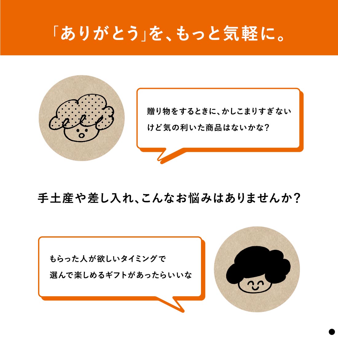 「ありがとう」を、もっと気軽に。　手土産や差し入れ、こんなお悩みはありませんか？　贈り物をするときに、かしこまりすぎないけど気の利いた商品はないかな？　もらった人が欲しいタイミングで選んで楽しめるギフトがあったらいいな