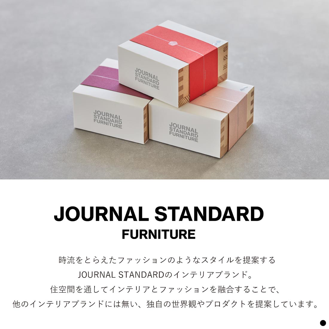 ジャーナル スタンダード ファニチャーとは　時流をとらえたファッションのようなスタイルを提案するジャーナル スタンダードのインテリアブランド。住空間を通してインテリアとファッションを融合することで、他のインテリアブランドには無い、独自の世界観やプロダクトを提案しています。