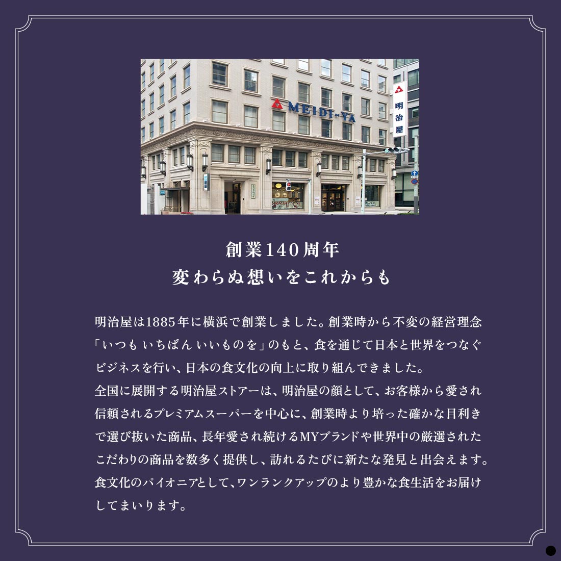 創業140周年　変わらぬ想いをこれからも　明治屋は1885年に横浜で創業しました。創業時から不変の経営理念「いつも いちばん いいものを」のもと、食を通じて日本と世界をつなぐビジネスを行い、日本の食文化の向上に取り組んできました。　全国に展開する明治屋ストアーは、明治屋の顔として、お客様から愛され信頼されるプレミアムスーパーを中心に、創業時より培った確かな目利きで選び抜いた商品、長年愛され続けるMYブランドや世界中の厳選されたこだわりの商品を数多く提供し、訪れるたびに新たな発見と出会えます。　食文化のパイオニアとして、ワンランクアップのより豊かな食生活をお届けしてまいります。