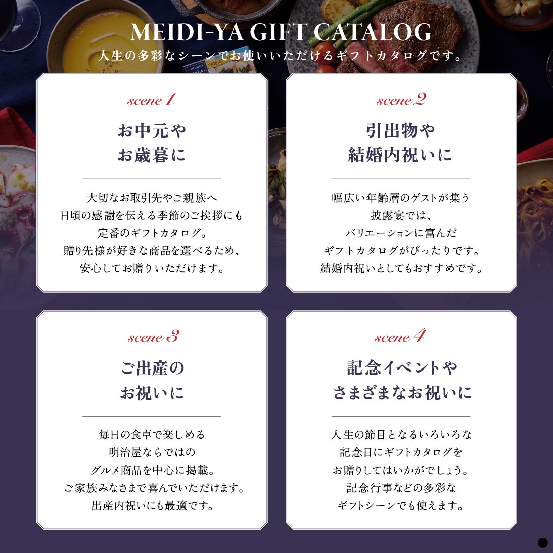 人生の多彩なシーンでお使いいただけるギフトカタログです。　シーン1 お中元やお歳暮に　シーン2 引出物や結婚内祝いに　シーン3 ご出産のお祝いに　シーン4 記念イベントやさまざまなお祝いに